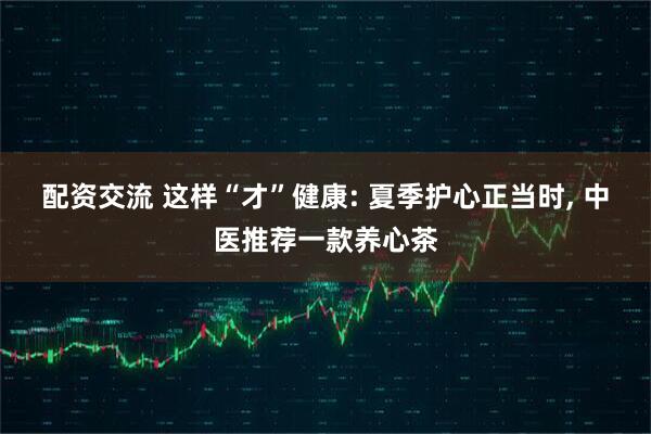 配资交流 这样“才”健康: 夏季护心正当时, 中医推荐一款养心茶
