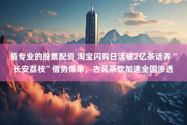 最专业的股票配资 淘宝闪购日活破2亿茶话弄“长安荔枝”借势爆单，古风茶饮加速全国渗透