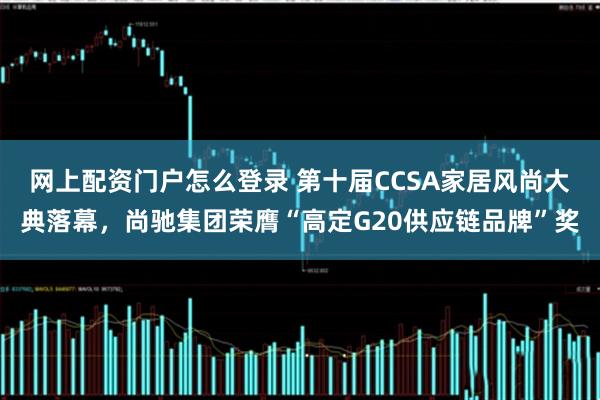 网上配资门户怎么登录 第十届CCSA家居风尚大典落幕，尚驰集团荣膺“高定G20供应链品牌”奖
