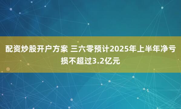 配资炒股开户方案 三六零预计2025年上半年净亏损不超过3.2亿元