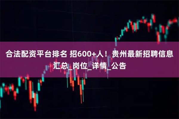合法配资平台排名 招600+人！贵州最新招聘信息汇总_岗位_详情_公告