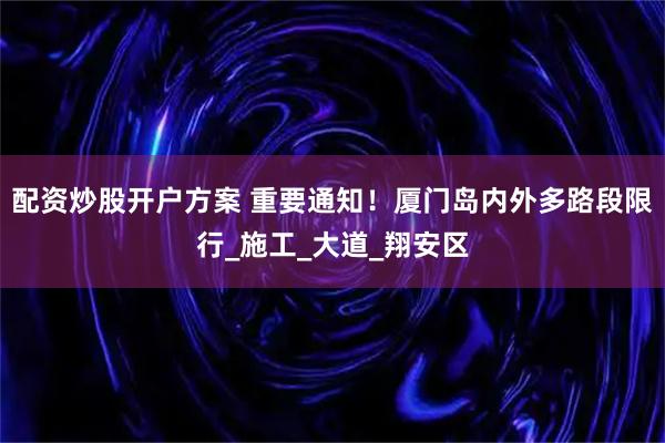 配资炒股开户方案 重要通知！厦门岛内外多路段限行_施工_大道_翔安区