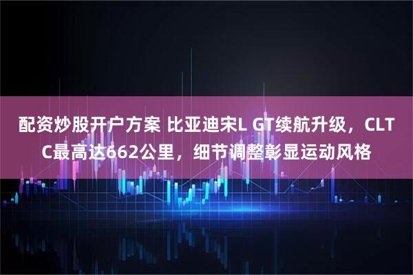 配资炒股开户方案 比亚迪宋L GT续航升级，CLTC最高达662公里，细节调整彰显运动风格