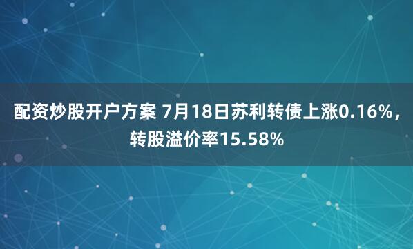 配资炒股开户方案 7月18日苏利转债上涨0.16%，转股溢价率15.58%
