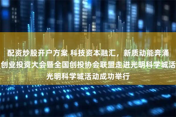 配资炒股开户方案 科技资本融汇，新质动能奔涌！第十三届创业投资大会暨全国创投协会联盟走进光明科学城活动成功举行