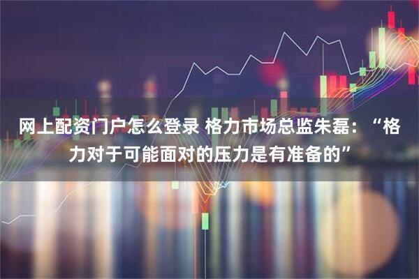 网上配资门户怎么登录 格力市场总监朱磊：“格力对于可能面对的压力是有准备的”