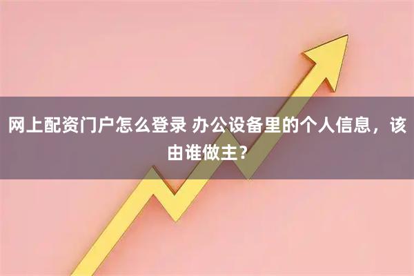 网上配资门户怎么登录 办公设备里的个人信息，该由谁做主？