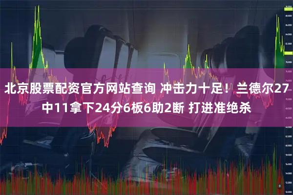 北京股票配资官方网站查询 冲击力十足！兰德尔27中11拿下24分6板6助2断 打进准绝杀
