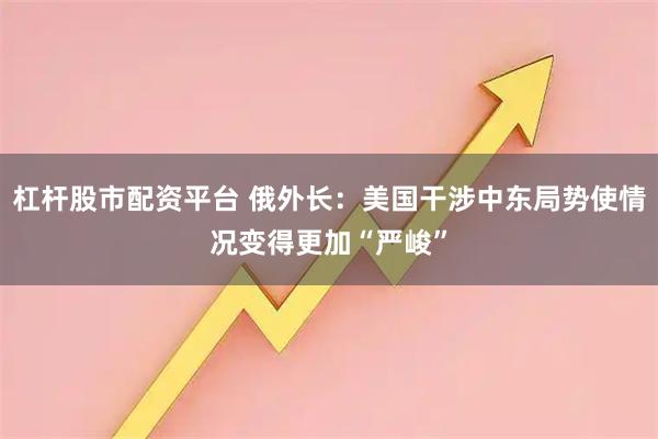 杠杆股市配资平台 俄外长：美国干涉中东局势使情况变得更加“严峻”