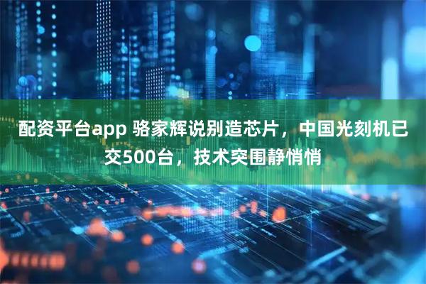 配资平台app 骆家辉说别造芯片，中国光刻机已交500台，技术突围静悄悄