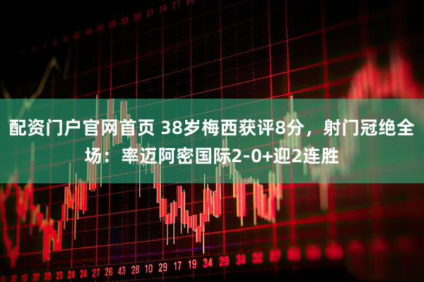 配资门户官网首页 38岁梅西获评8分，射门冠绝全场：率迈阿密国际2-0+迎2连胜