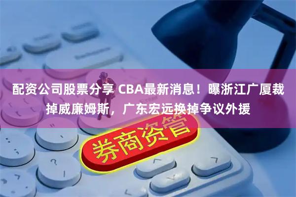 配资公司股票分享 CBA最新消息！曝浙江广厦裁掉威廉姆斯，广东宏远换掉争议外援