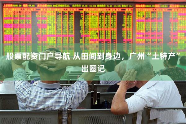 股票配资门户导航 从田间到身边，广州“土特产”出圈记