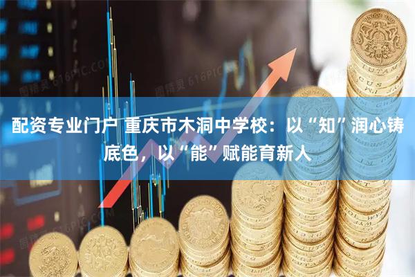 配资专业门户 重庆市木洞中学校：以“知”润心铸底色，以“能”赋能育新人