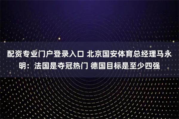 配资专业门户登录入口 北京国安体育总经理马永明：法国是夺冠热门 德国目标是至少四强