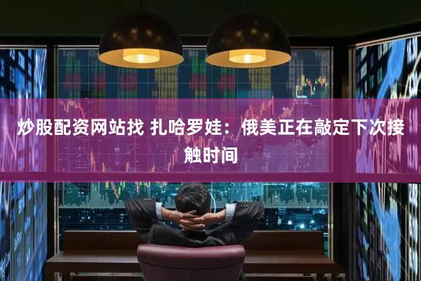 炒股配资网站找 扎哈罗娃：俄美正在敲定下次接触时间